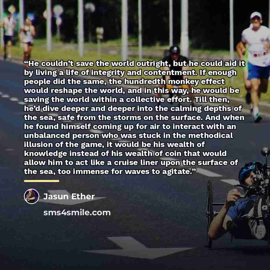 “He couldn’t save the world outright, but he could aid it by living a life of integrity and contentment. If enough people did the same, the hundredth monkey effect would reshape the world, and in this way, he would be saving the world within a collective effort. Till then, he’d dive deeper and…” quote by Jasun Ether