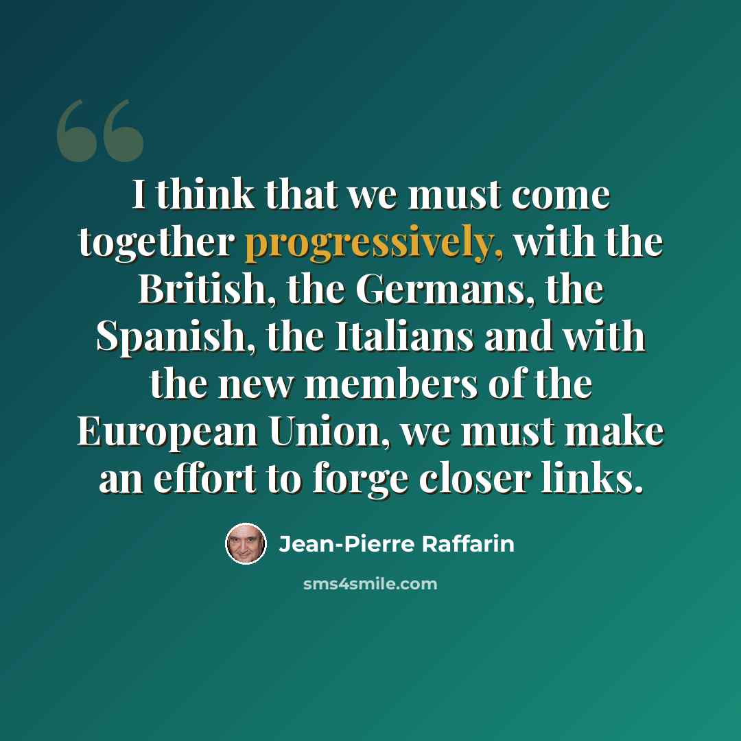 “I think that we must come together progressively, with the British, the Germans, the Spanish, the Italians and with the new members of the European Union, we must make an effort to forge closer links.” quote by Jean-Pierre Raffarin