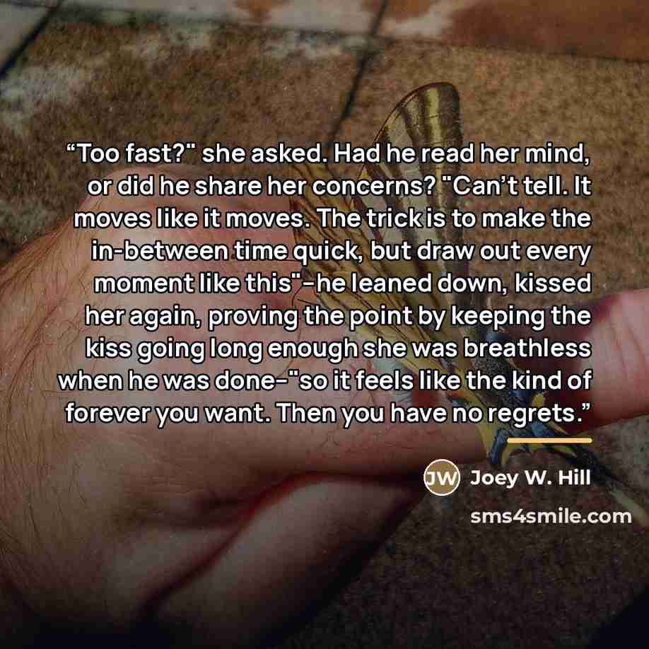 “Too fast?" she asked. Had he read her mind, or did he share her concerns? "Can't tell. It moves like it moves. The trick is to make the in-between time quick, but draw out every moment like this"--he leaned down, kissed her again, proving the point by keeping the kiss going long enough she was…” quote by Joey W. Hill