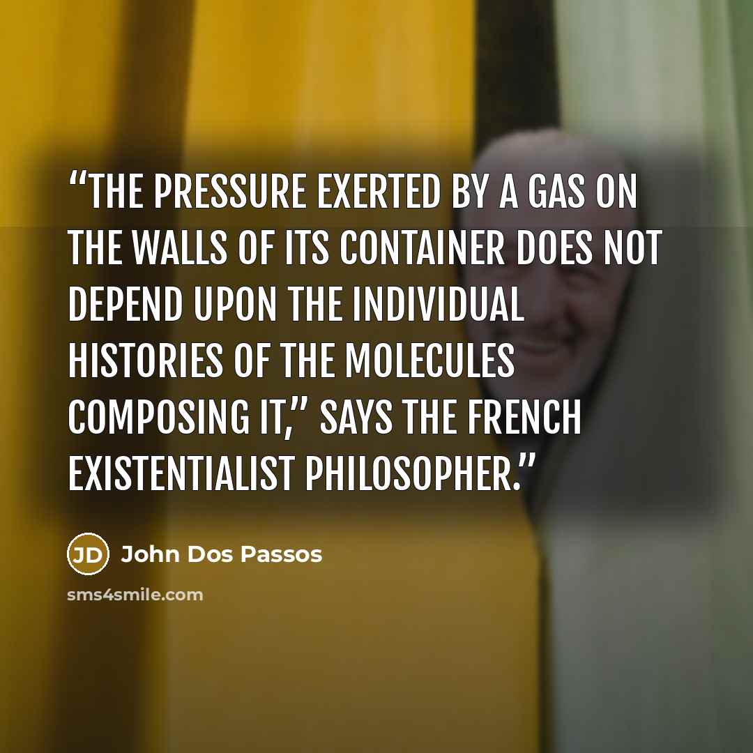 “The pressure exerted by a gas on the walls of its container does not depend upon the individual histories of the molecules composing it,” says the French existentialist philosopher.” quote by John dos Passos