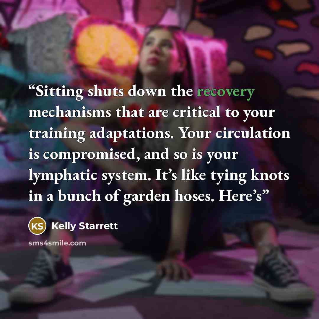 “Sitting shuts down the recovery mechanisms that are critical to your training adaptations. Your circulation is compromised, and so is your lymphatic system. It’s like tying knots in a bunch of garden hoses. Here’s” quote by Kelly Starrett