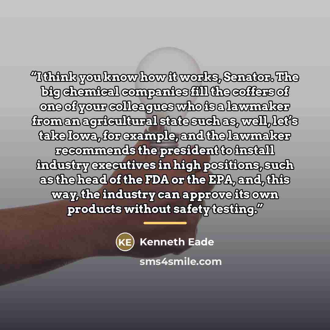 “I think you know how it works, Senator. The big chemical companies fill the coffers of one of your colleagues who is a lawmaker from an agricultural state such as, well, let’s take Iowa, for example, and the lawmaker recommends the president to install industry executives in high positions, such…” quote by kenneth eade