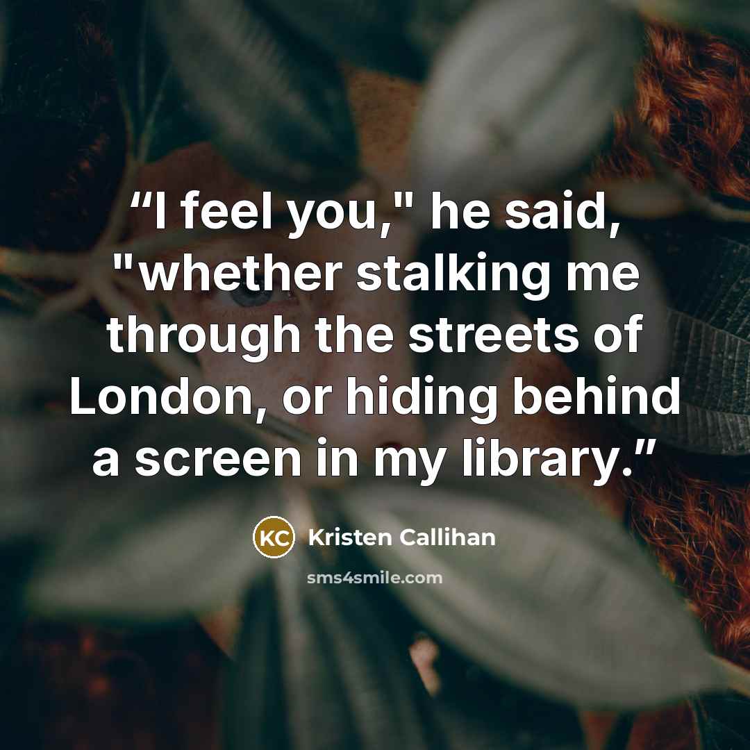 “I feel you," he said, "whether stalking me through the streets of London, or hiding behind a screen in my library.” quote by Kristen Callihan