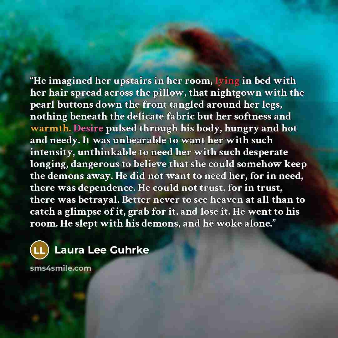 “He imagined her upstairs in her room, lying in bed with her hair spread across the pillow, that nightgown with the pearl buttons down the front tangled around her legs, nothing beneath the delicate fabric but her softness and warmth. Desire pulsed through his body, hungry and hot and needy. It was…” quote by Laura Lee Guhrke