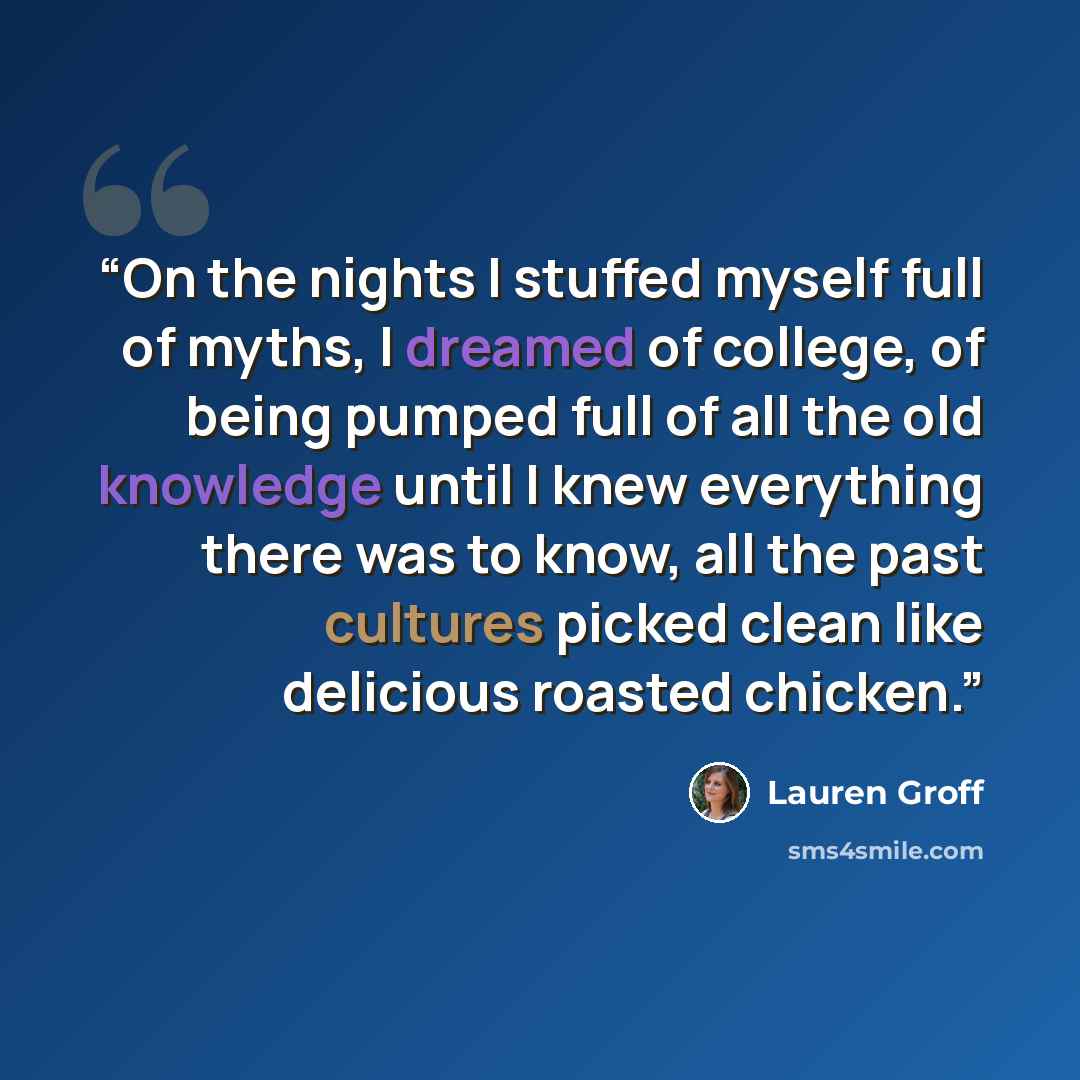 “On the nights I stuffed myself full of myths, I dreamed of college, of being pumped full of all the old knowledge until I knew everything there was to know, all the past cultures picked clean like delicious roasted chicken.” quote by Lauren Groff
