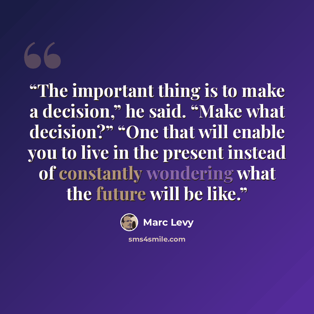 “The important thing is to make a decision,” he said. “Make what decision?” “One that will enable you to live in the present instead of constantly wondering what the future will be like.” quote by Marc Levy