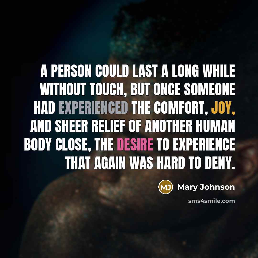 “A person could last a long while without touch, but once someone had experienced the comfort, joy, and sheer relief of another human body close, the desire to experience that again was hard to deny.” quote by Mary Johnson