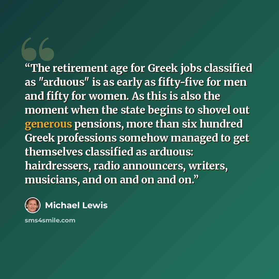 “The retirement age for Greek jobs classified as "arduous" is as early as fifty-five for men and fifty for women. As this is also the moment when the state begins to shovel out generous pensions, more than six hundred Greek professions somehow managed to get themselves classified as arduous…” quote by Michael Lewis
