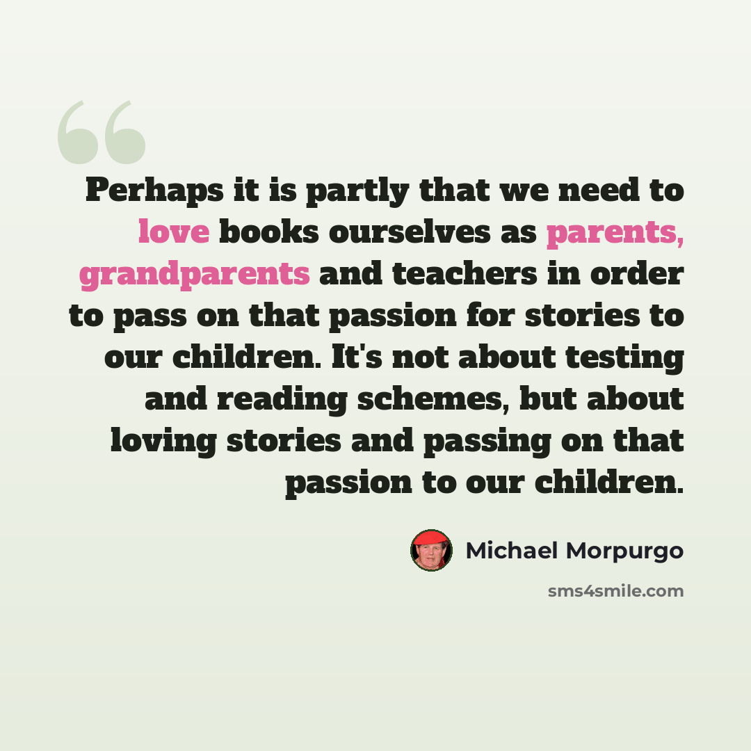 “Perhaps it is partly that we need to love books ourselves as parents, grandparents and teachers in order to pass on that passion for stories to our children. It's not about testing and reading schemes, but about loving stories and passing on that passion to our children.” quote by Michael Morpurgo
