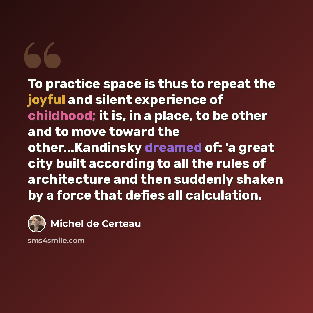 “To practice space is thus to repeat the joyful and silent experience of childhood; it is, in a place, to be other and to move toward the other...Kandinsky dreamed of: 'a great city built according to all the rules of architecture and then suddenly shaken by a force that defies all calculation.” quote by Michel de Certeau