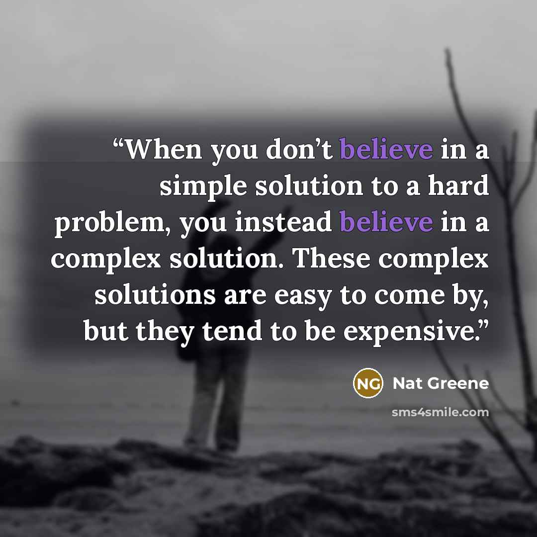 “When you don’t believe in a simple solution to a hard problem, you instead believe in a complex solution. These complex solutions are easy to come by, but they tend to be expensive.” quote by Nat Greene