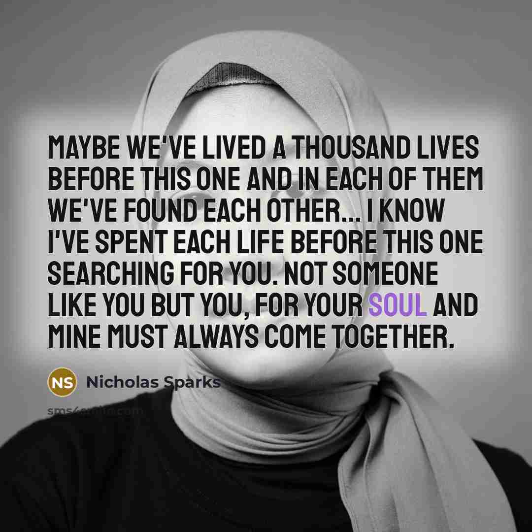 “Maybe we've lived a thousand lives before this one and in each of them we've found each other... I know I've spent each life before this one searching for you. Not someone like you but you, for your soul and mine must always come together.” quote by Nicholas Sparks