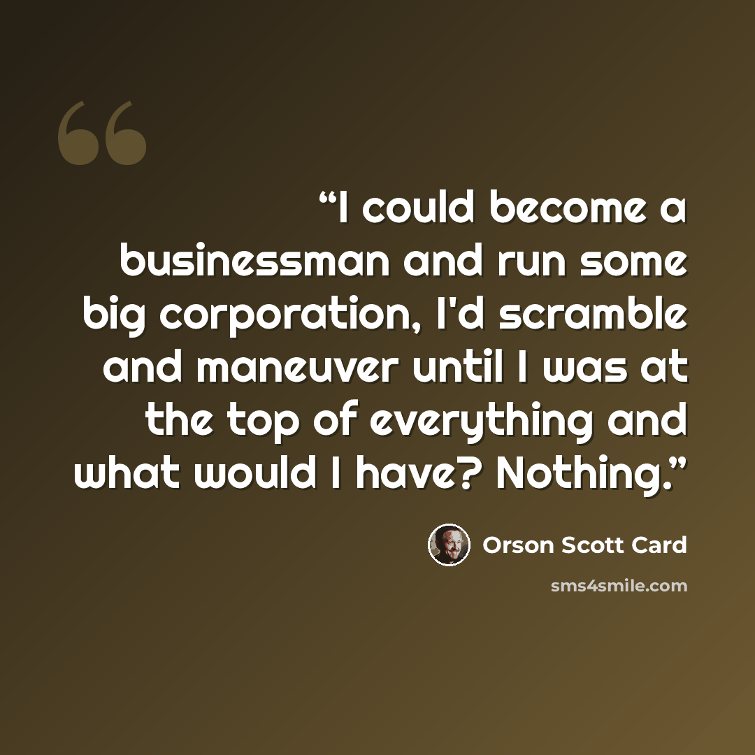 “I could become a businessman and run some big corporation, I'd scramble and maneuver until I was at the top of everything and what would I have? Nothing.” quote by Orson Scott Card