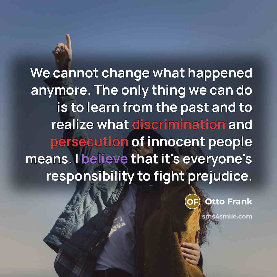 “We cannot change what happened anymore. The only thing we can do is to learn from the past and to realize what discrimination and persecution of innocent people means. I believe that it's everyone's responsibility to fight prejudice.” quote by Otto Frank