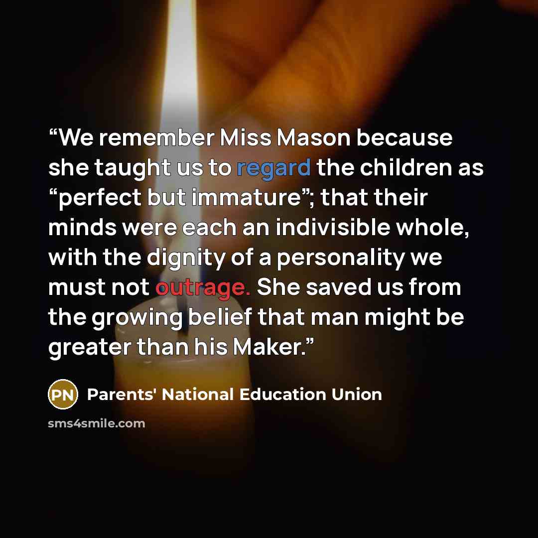 “We remember Miss Mason because she taught us to regard the children as “perfect but immature”; that their minds were each an indivisible whole, with the dignity of a personality we must not outrage. She saved us from the growing belief that man might be greater than his Maker.” quote by Parents' National Education Union