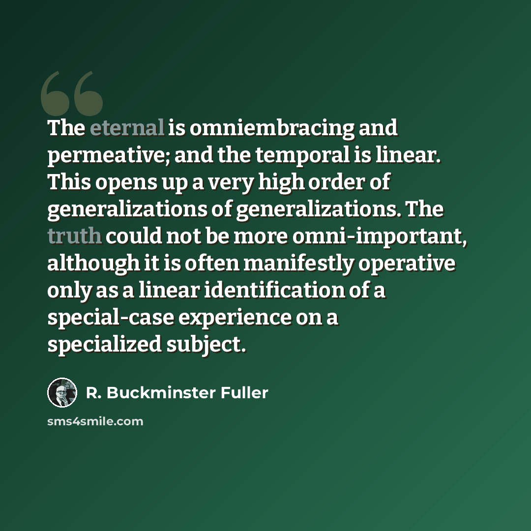 “The eternal is omniembracing and permeative; and the temporal is linear. This opens up a very high order of generalizations of generalizations. The truth could not be more omni-important, although it is often manifestly operative only as a linear identification of a special-case experience on a…” quote by R. Buckminster Fuller