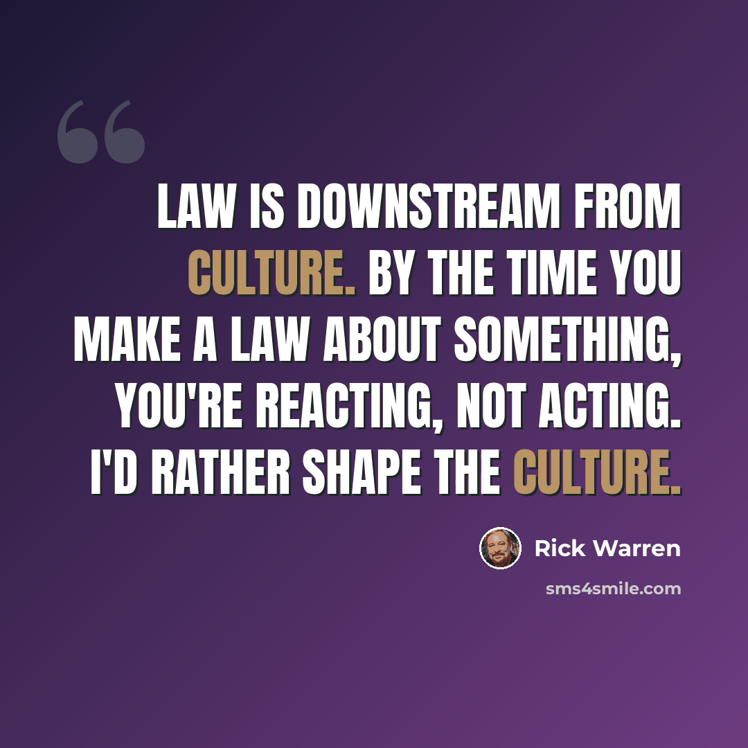 “Law is downstream from culture. By the time you make a law about something, you're reacting, not acting. I'd rather shape the culture.” quote by Rick Warren