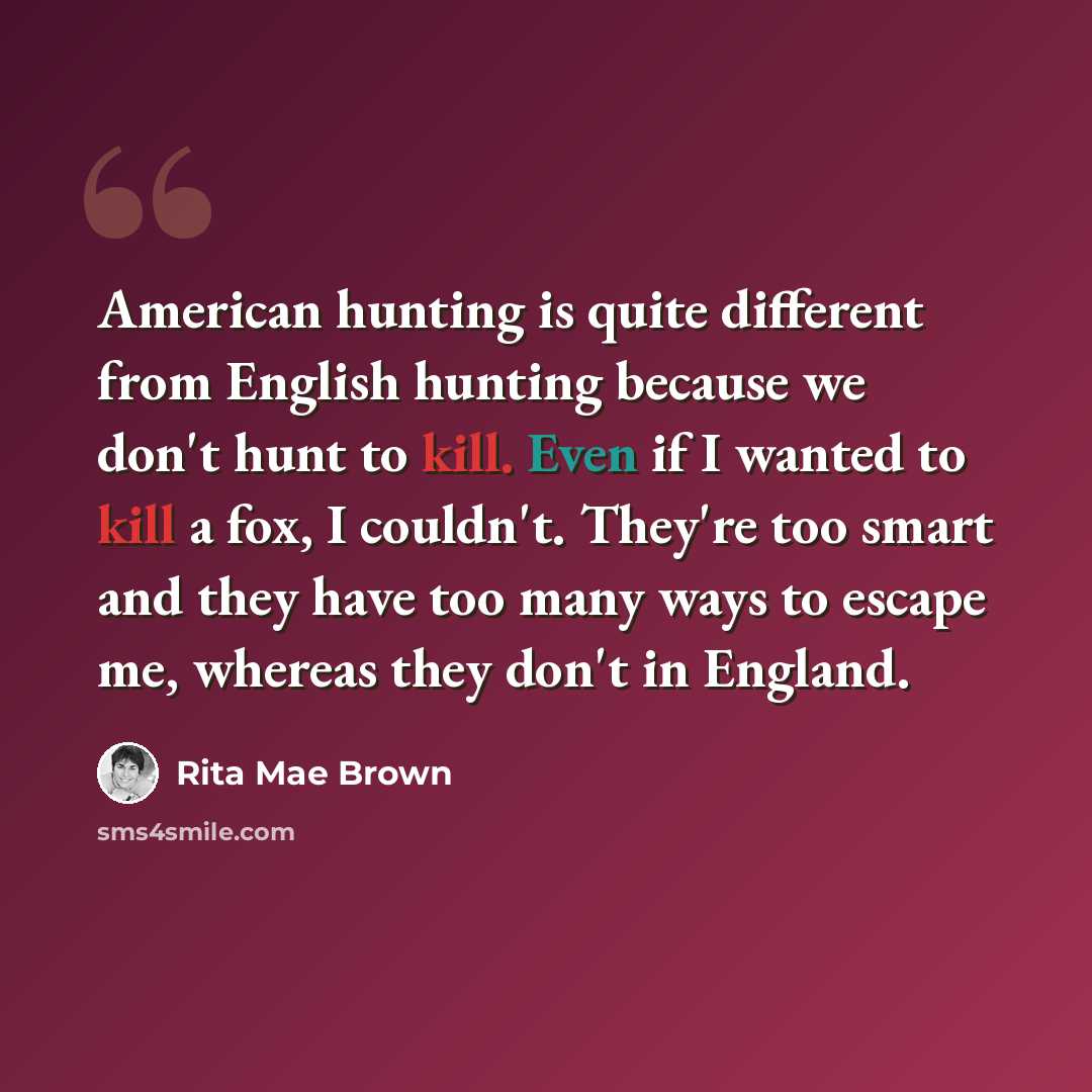 “American hunting is quite different from English hunting because we don't hunt to kill. Even if I wanted to kill a fox, I couldn't. They're too smart and they have too many ways to escape me, whereas they don't in England.” quote by Rita Mae Brown