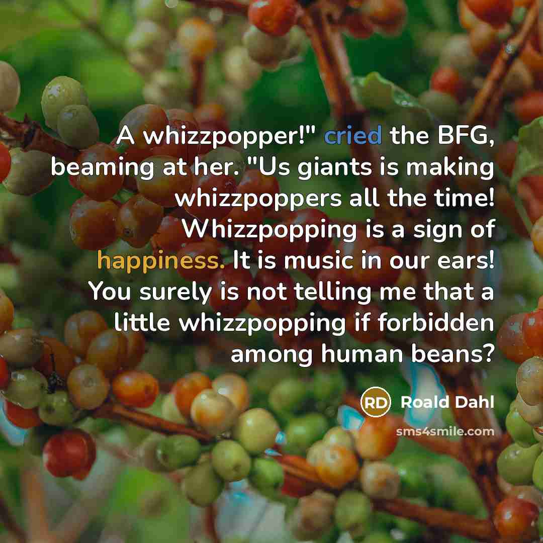 “A whizzpopper!" cried the BFG, beaming at her. "Us giants is making whizzpoppers all the time! Whizzpopping is a sign of happiness. It is music in our ears! You surely is not telling me that a little whizzpopping if forbidden among human beans?” quote by Roald Dahl