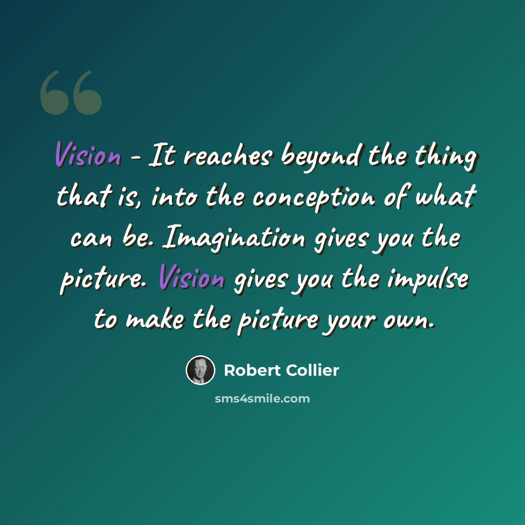 “Vision - It reaches beyond the thing that is, into the conception of what can be. Imagination gives you the picture. Vision gives you the impulse to make the picture your own.” quote by Robert Collier