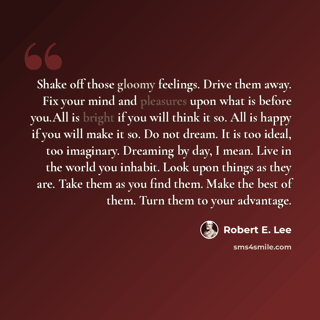 “Shake off those gloomy feelings. Drive them away. Fix your mind and pleasures upon what is before you.All is bright if you will think it so. All is happy if you will make it so. Do not dream. It is too ideal, too imaginary. Dreaming by day, I mean. Live in the world you inhabit. Look upon things…” quote by Robert E. Lee