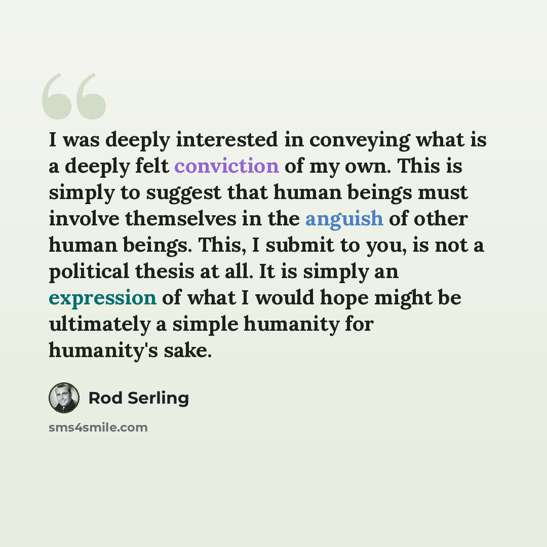 “I was deeply interested in conveying what is a deeply felt conviction of my own. This is simply to suggest that human beings must involve themselves in the anguish of other human beings. This, I submit to you, is not a political thesis at all. It is simply an expression of what I would hope might…” quote by Rod Serling