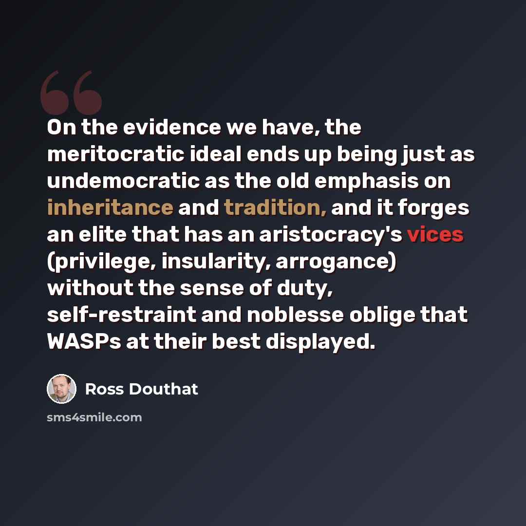 “On the evidence we have, the meritocratic ideal ends up being just as undemocratic as the old emphasis on inheritance and tradition, and it forges an elite that has an aristocracy's vices (privilege, insularity, arrogance) without the sense of duty, self-restraint and noblesse oblige that WASPs at…” quote by Ross Douthat