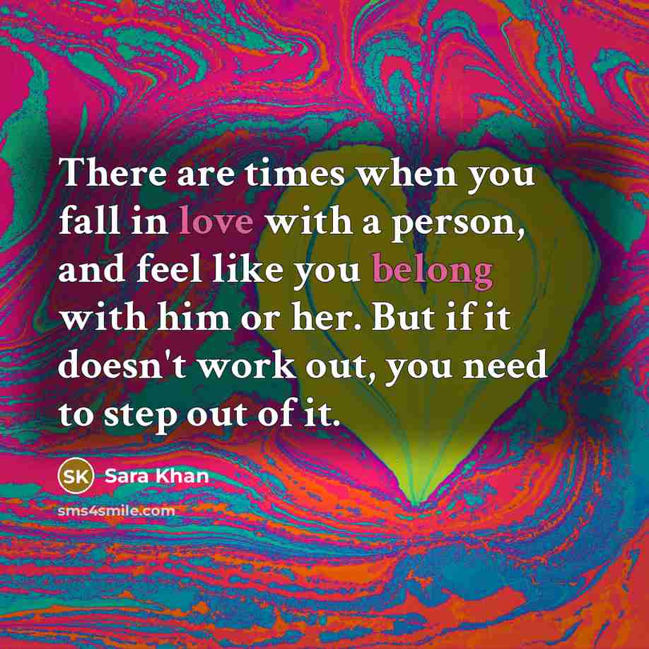 “There are times when you fall in love with a person, and feel like you belong with him or her. But if it doesn't work out, you need to step out of it.” quote by Sara Khan