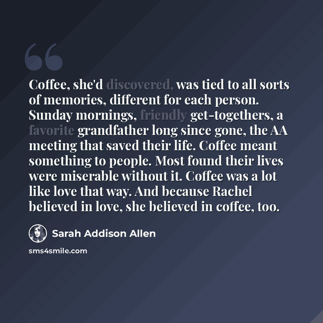 “Coffee, she'd discovered, was tied to all sorts of memories, different for each person. Sunday mornings, friendly get-togethers, a favorite grandfather long since gone, the AA meeting that saved their life. Coffee meant something to people. Most found their lives were miserable without it. Coffee…” quote by Sarah Addison Allen