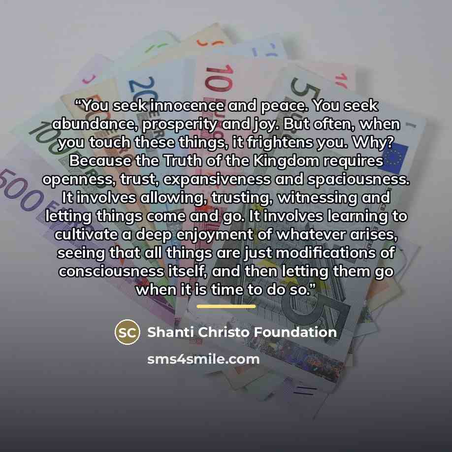 “You seek innocence and peace. You seek abundance, prosperity and joy. But often, when you touch these things, it frightens you. Why? Because the Truth of the Kingdom requires openness, trust, expansiveness and spaciousness. It involves allowing, trusting, witnessing and letting things come and go…” quote by Shanti Christo Foundation