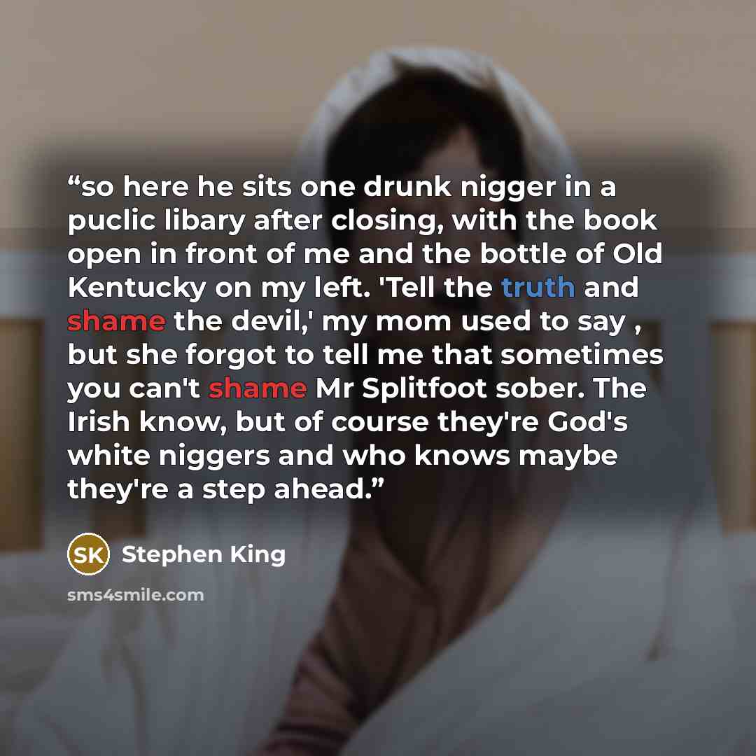 “so here he sits one drunk nigger in a puclic libary after closing, with the book open in front of me and the bottle of Old Kentucky on my left. 'Tell the truth and shame the devil,' my mom used to say , but she forgot to tell me that sometimes you can't shame Mr Splitfoot sober. The Irish know…” quote by Stephen King