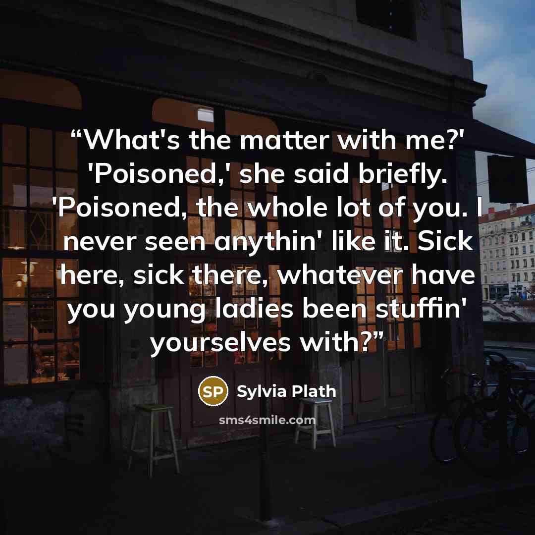 “What's the matter with me?' 'Poisoned,' she said briefly. 'Poisoned, the whole lot of you. I never seen anythin' like it. Sick here, sick there, whatever have you young ladies been stuffin' yourselves with?” quote by Sylvia Plath