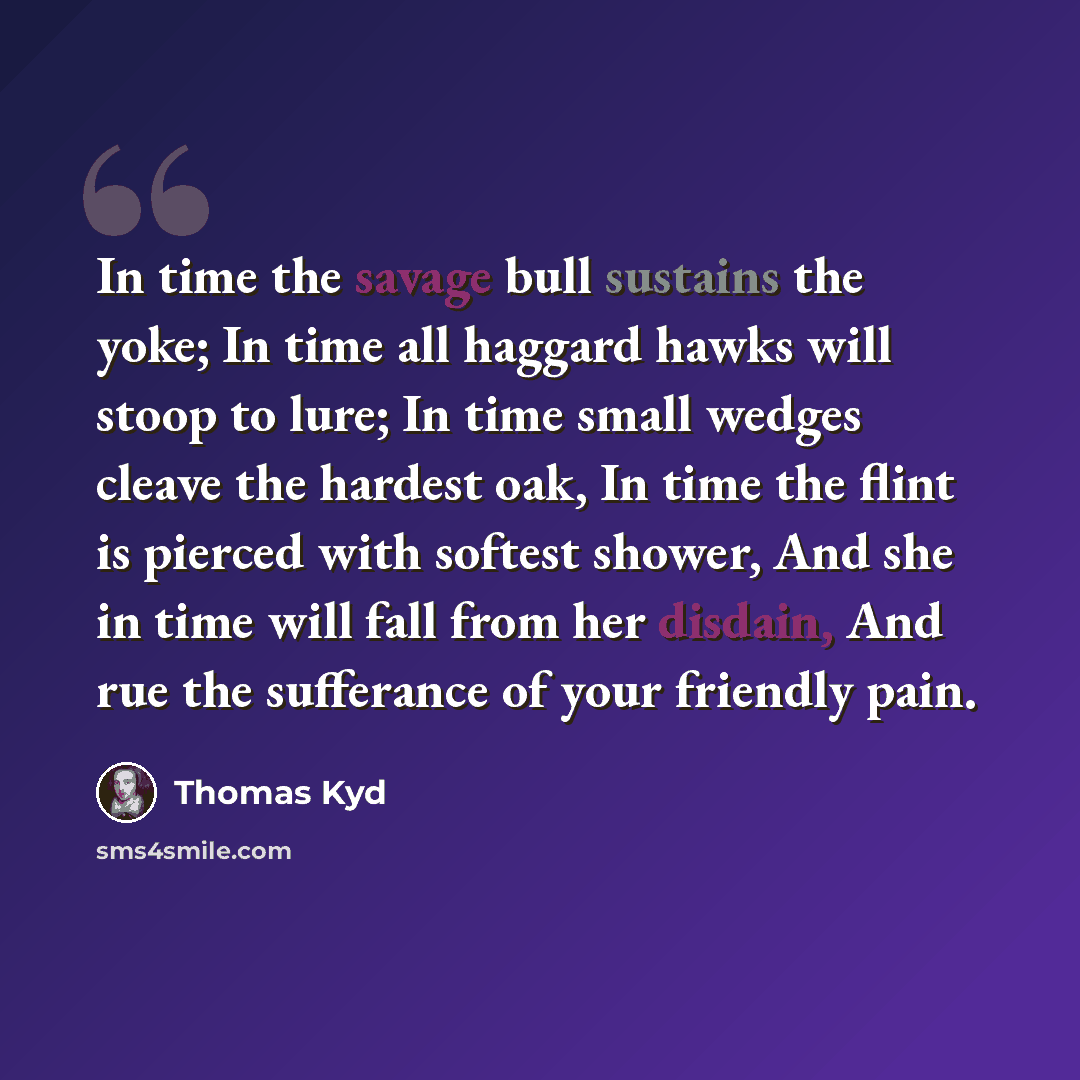 “In time the savage bull sustains the yoke; In time all haggard hawks will stoop to lure; In time small wedges cleave the hardest oak, In time the flint is pierced with softest shower, And she in time will fall from her disdain, And rue the sufferance of your friendly pain.” quote by Thomas Kyd