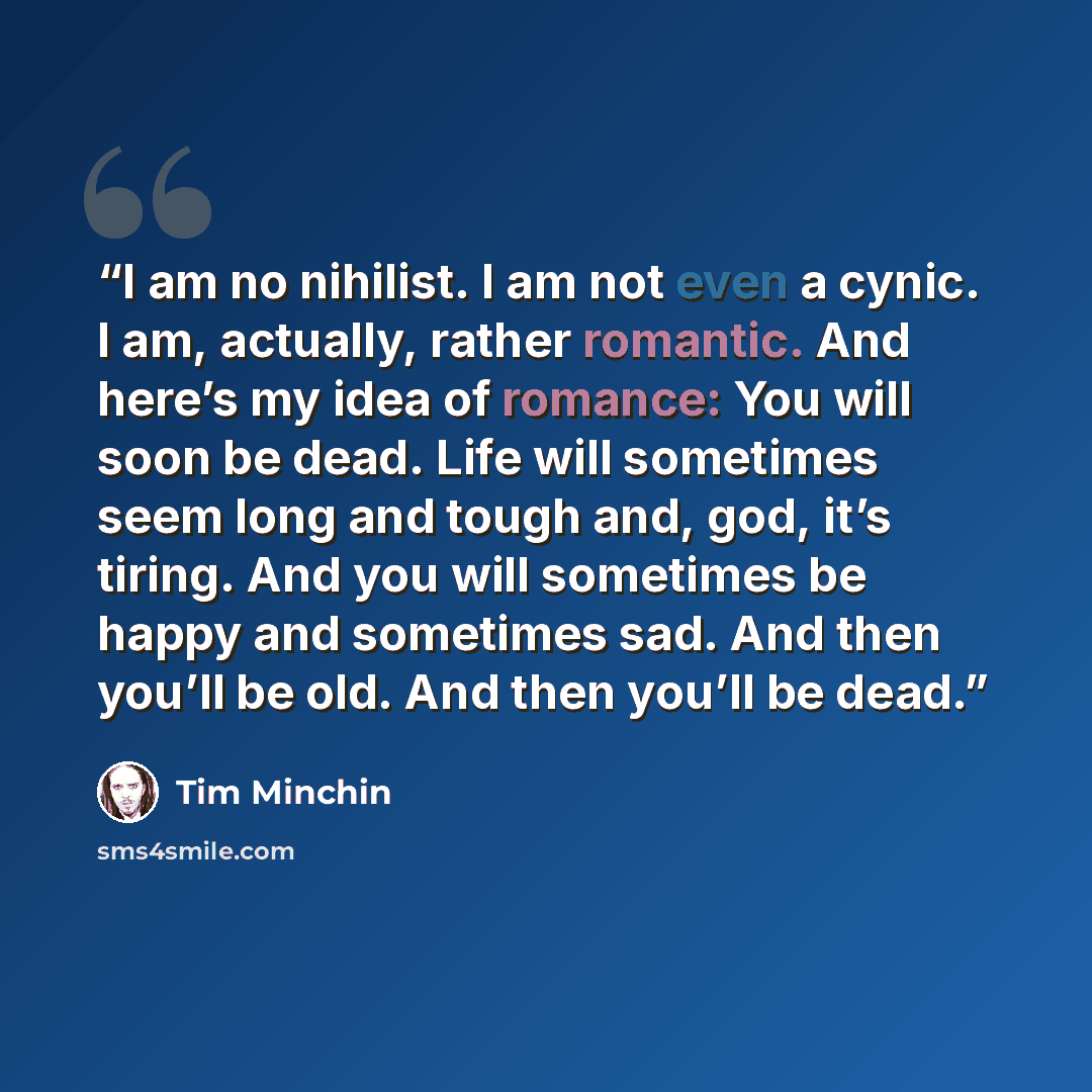 “I am no nihilist. I am not even a cynic. I am, actually, rather romantic. And here’s my idea of romance: You will soon be dead. Life will sometimes seem long and tough and, god, it’s tiring. And you will sometimes be happy and sometimes sad. And then you’ll be old. And then you’ll be dead.” quote by Tim Minchin