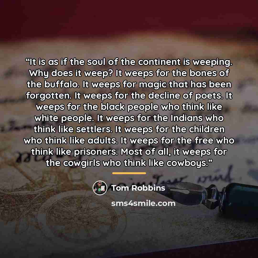 “It is as if the soul of the continent is weeping. Why does it weep? It weeps for the bones of the buffalo. It weeps for magic that has been forgotten. It weeps for the decline of poets. It weeps for the black people who think like white people. It weeps for the Indians who think like settlers. It…” quote by Tom Robbins