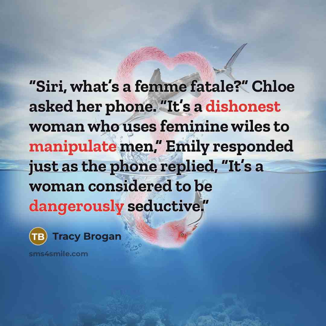 “Siri, what’s a femme fatale?” Chloe asked her phone. “It’s a dishonest woman who uses feminine wiles to manipulate men,” Emily responded just as the phone replied, “It’s a woman considered to be dangerously seductive.” quote by Tracy Brogan