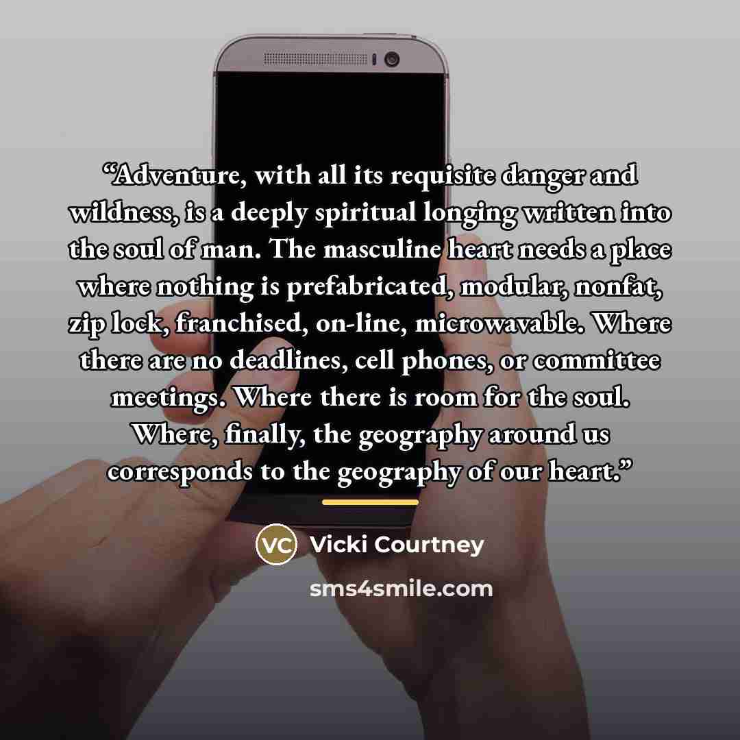 “Adventure, with all its requisite danger and wildness, is a deeply spiritual longing written into the soul of man. The masculine heart needs a place where nothing is prefabricated, modular, nonfat, zip lock, franchised, on-line, microwavable. Where there are no deadlines, cell phones, or committee…” quote by Vicki Courtney