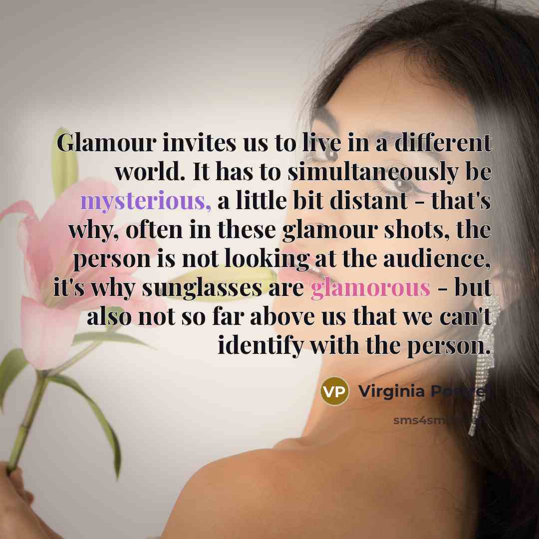 “Glamour invites us to live in a different world. It has to simultaneously be mysterious, a little bit distant - that's why, often in these glamour shots, the person is not looking at the audience, it's why sunglasses are glamorous - but also not so far above us that we can't identify with the…” quote by Virginia Postrel