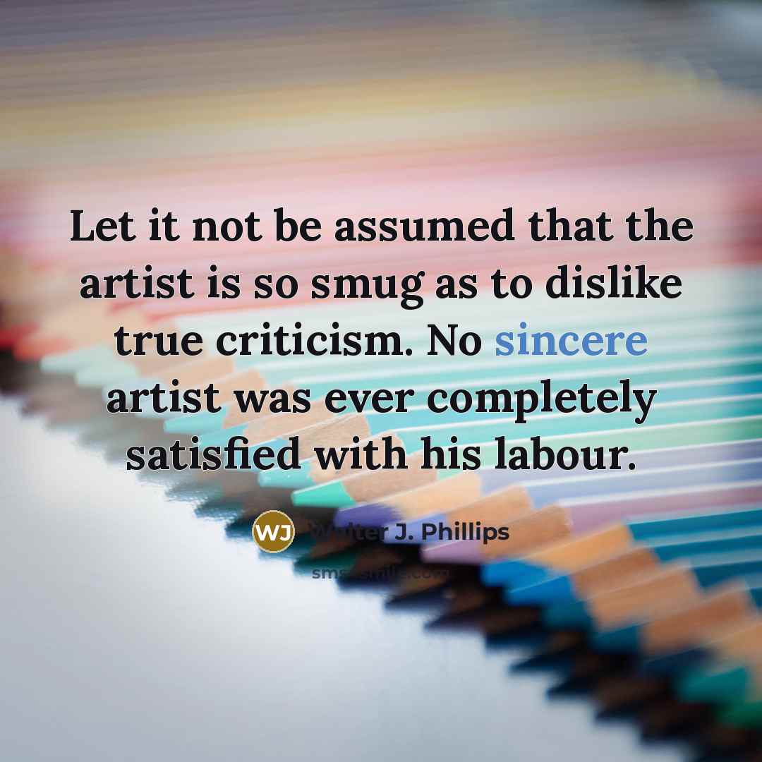 “Let it not be assumed that the artist is so smug as to dislike true criticism. No sincere artist was ever completely satisfied with his labour.” quote by Walter J. Phillips