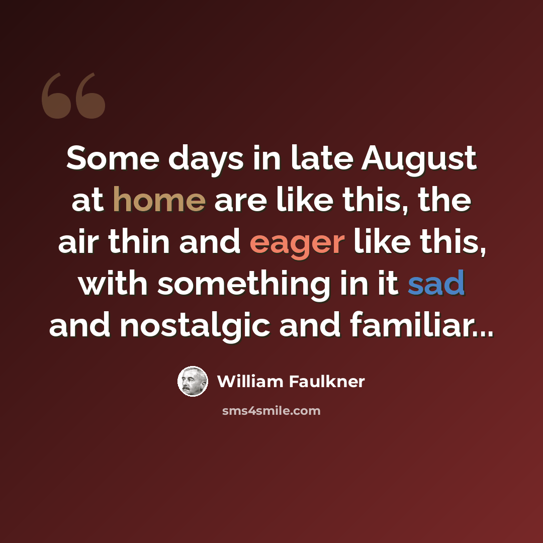“Some days in late August at home are like this, the air thin and eager like this, with something in it sad and nostalgic and familiar...” quote by William Faulkner