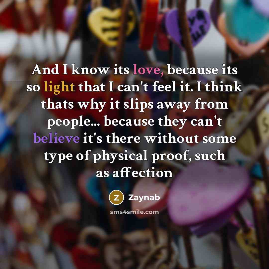 “And I know its love, because its so light that I can't feel it. I think thats why it slips away from people... because they can't believe it's there without some type of physical proof, such as affection” quote by Zaynab