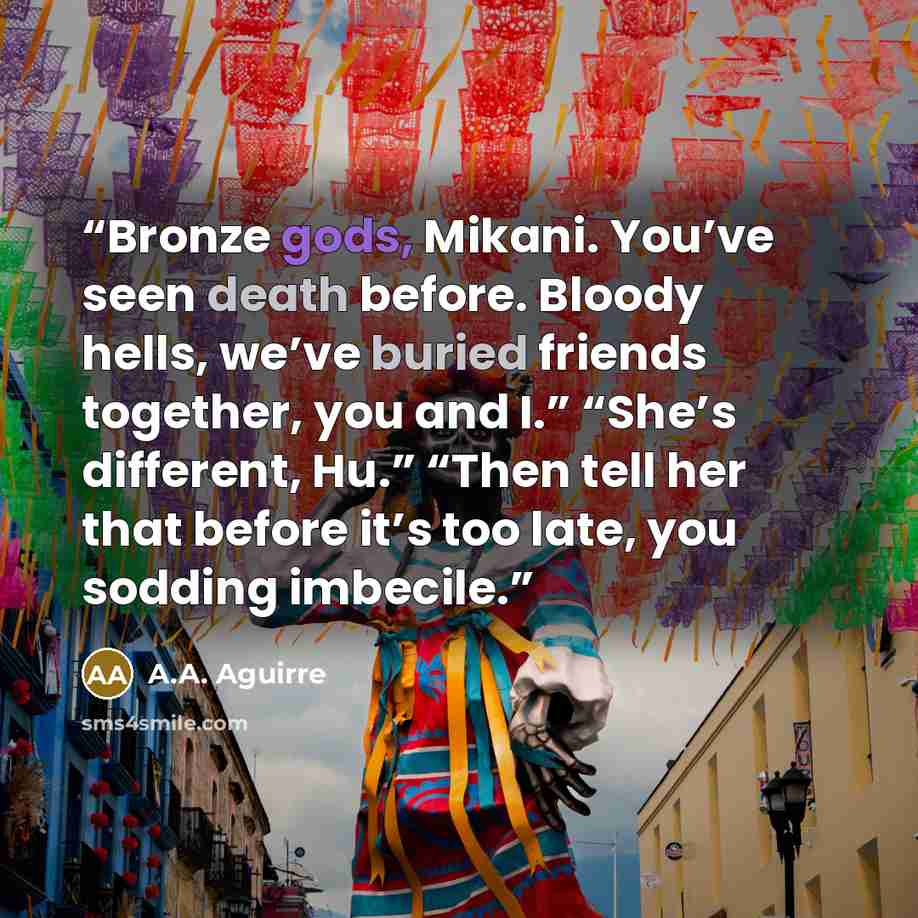 “Bronze gods, Mikani. You’ve seen death before. Bloody hells, we’ve buried friends together, you and I.” “She’s different, Hu.” “Then tell her that before it’s too late, you sodding imbecile.” quote by A.A. Aguirre