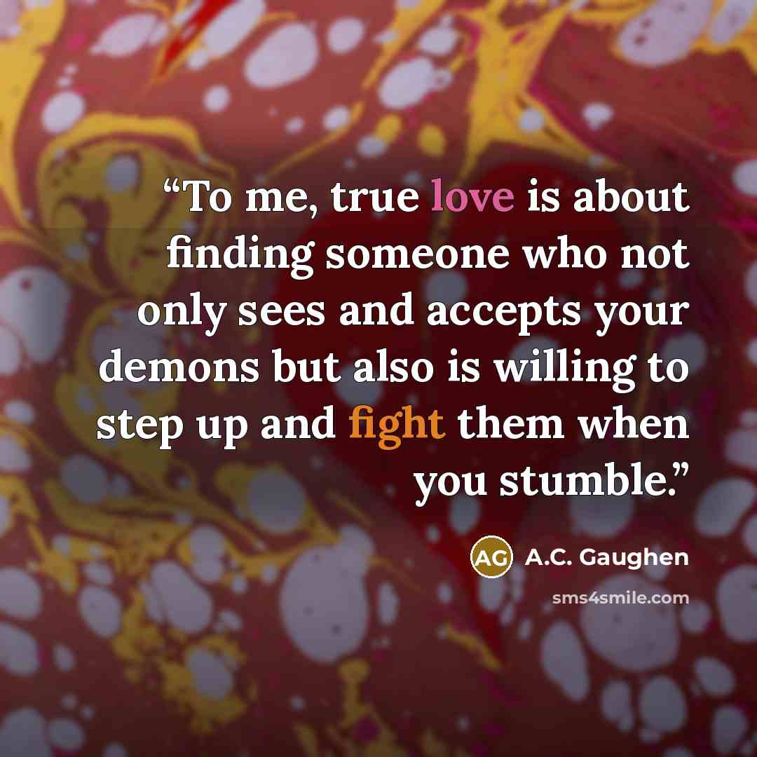 “To me, true love is about finding someone who not only sees and accepts your demons but also is willing to step up and fight them when you stumble.” quote by A.C. Gaughen