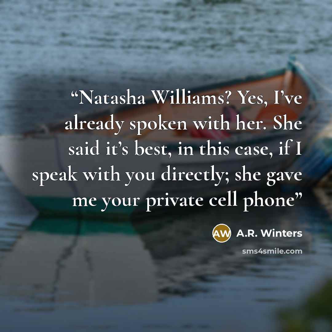 “Natasha Williams? Yes, I’ve already spoken with her. She said it’s best, in this case, if I speak with you directly; she gave me your private cell phone” quote by A.R. Winters
