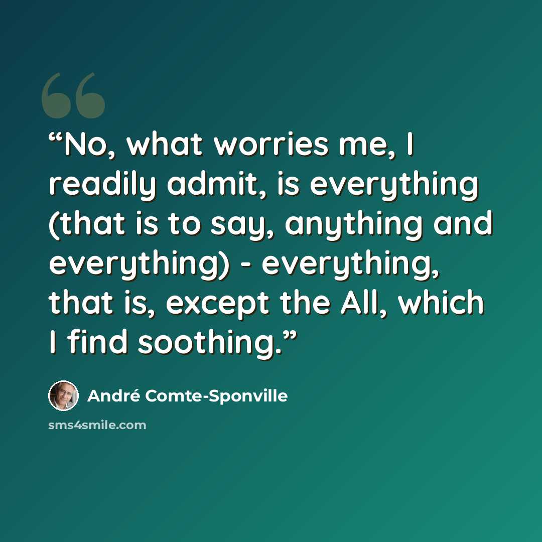 “No, what worries me, I readily admit, is everything (that is to say, anything and everything) - everything, that is, except the All, which I find soothing.” quote by André Comte-Sponville