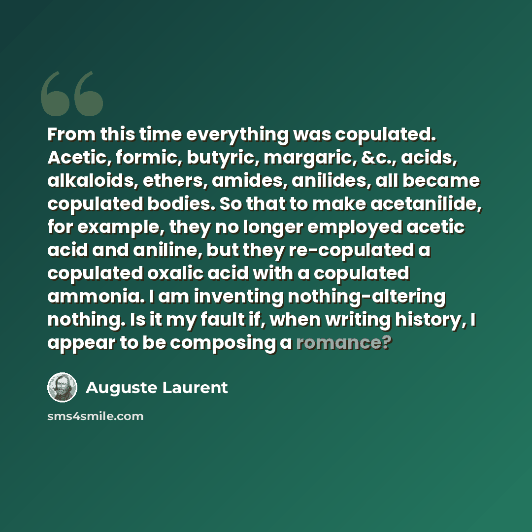 “From this time everything was copulated. Acetic, formic, butyric, margaric, &c., acids, alkaloids, ethers, amides, anilides, all became copulated bodies. So that to make acetanilide, for example, they no longer employed acetic acid and aniline, but they re-copulated a copulated oxalic acid with a…” quote by Auguste Laurent
