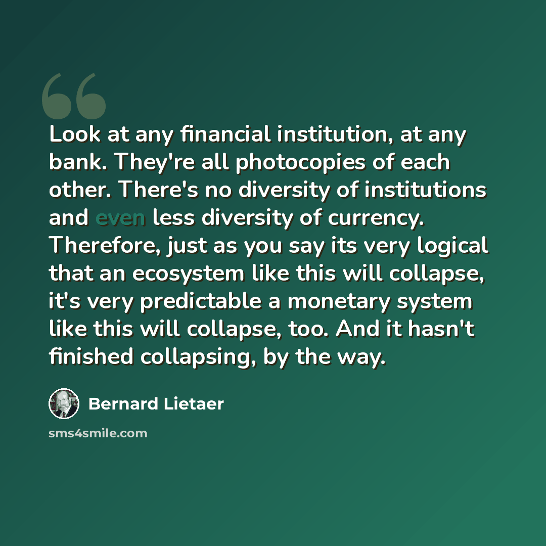 “Look at any financial institution, at any bank. They're all photocopies of each other. There's no diversity of institutions and even less diversity of currency. Therefore, just as you say its very logical that an ecosystem like this will collapse, it's very predictable a monetary system like this…” quote by Bernard Lietaer