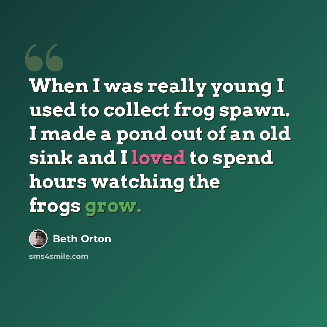 “When I was really young I used to collect frog spawn. I made a pond out of an old sink and I loved to spend hours watching the frogs grow.” quote by Beth Orton