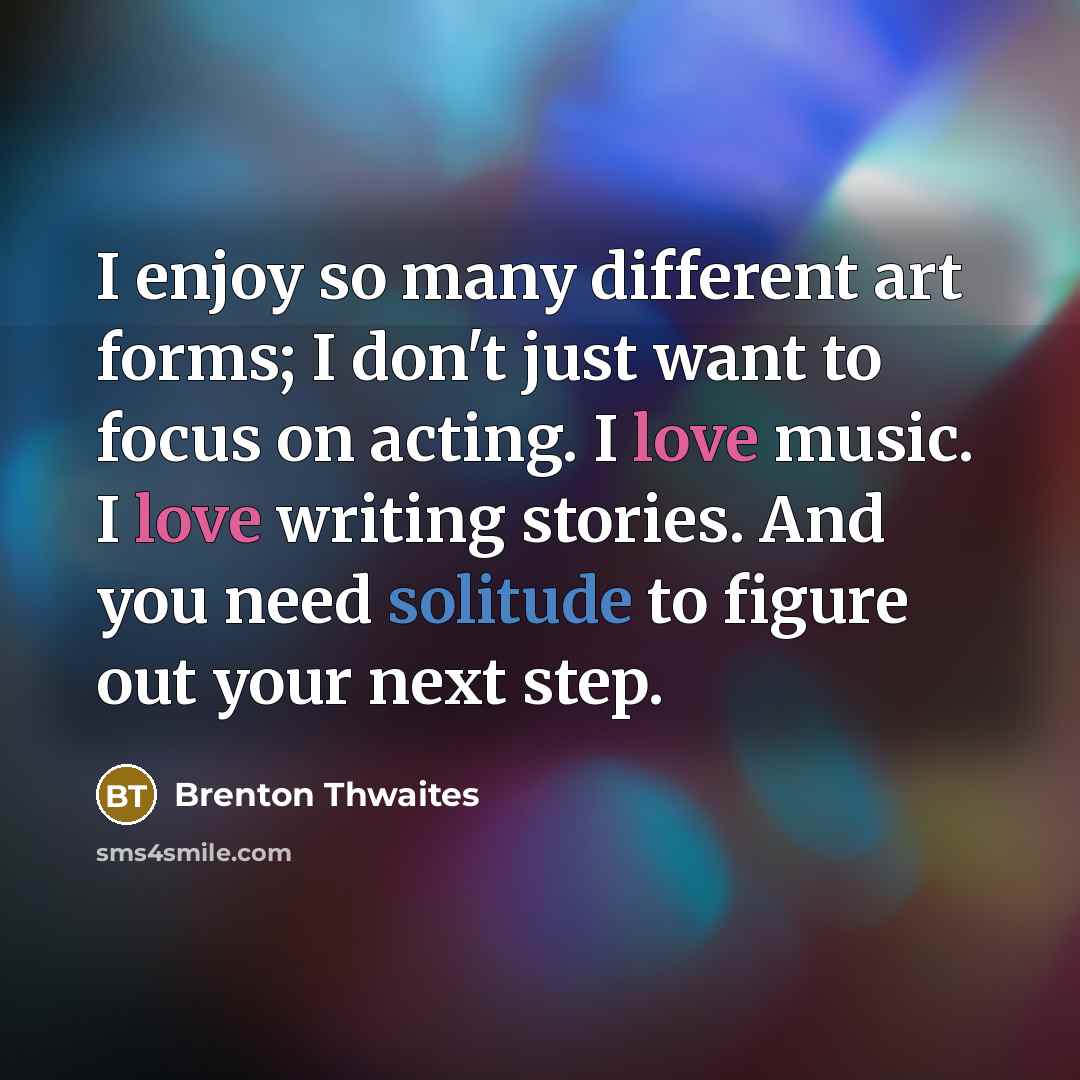 “I enjoy so many different art forms; I don't just want to focus on acting. I love music. I love writing stories. And you need solitude to figure out your next step.” quote by Brenton Thwaites
