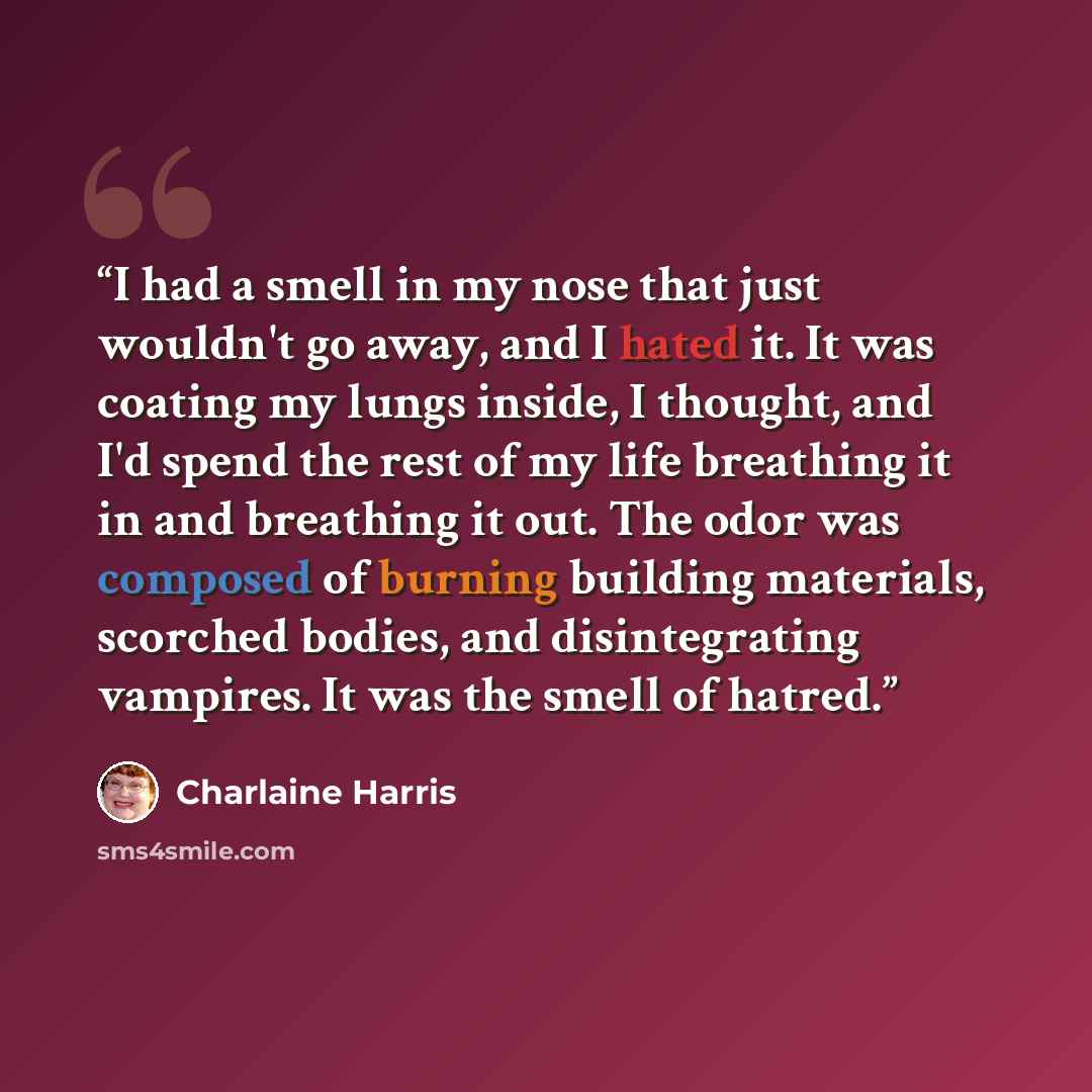 “I had a smell in my nose that just wouldn't go away, and I hated it. It was coating my lungs inside, I thought, and I'd spend the rest of my life breathing it in and breathing it out. The odor was composed of burning building materials, scorched bodies, and disintegrating vampires. It was the…” quote by Charlaine Harris